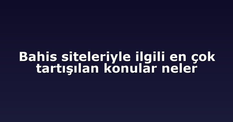 Bahis siteleriyle ilgili en çok tartışılan konular neler