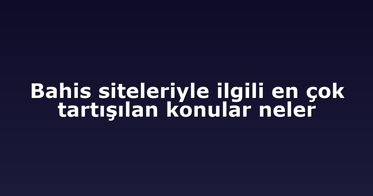 Bahis siteleriyle ilgili en çok tartışılan konular neler